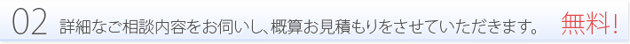 02:詳細なご相談内容をお伺いし、概算お見積もりをさせていただきます。-無料