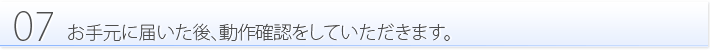 07:お手元に届いた後、動作確認をしていただきます。